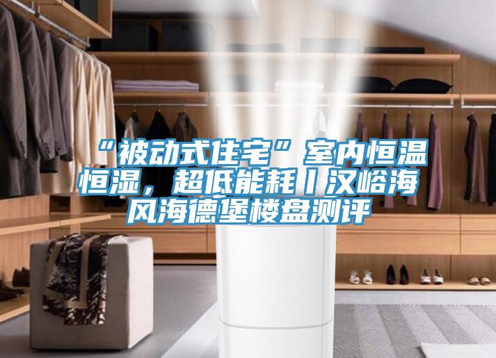 “被動式住宅”室內恒溫恒濕，超低能耗丨漢峪海風海德堡樓盤測評